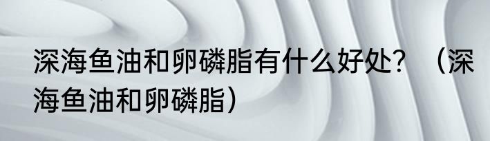 深海鱼油和卵磷脂有什么好处？（深海鱼油和卵磷脂）