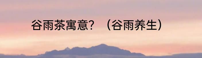 谷雨茶寓意？（谷雨养生）