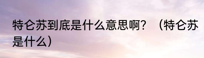特仑苏到底是什么意思啊？（特仑苏是什么）