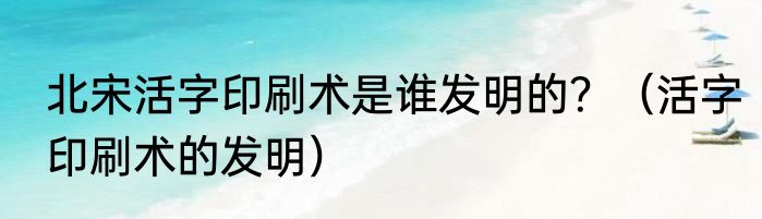 北宋活字印刷术是谁发明的？（活字印刷术的发明）