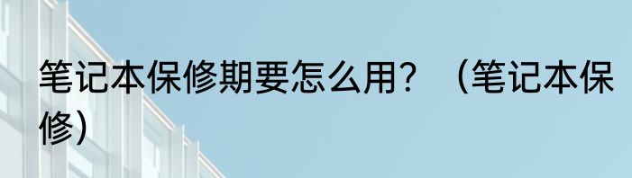 笔记本保修期要怎么用？（笔记本保修）