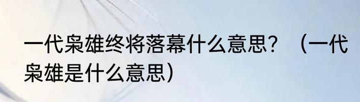 一代枭雄终将落幕什么意思？（一代枭雄是什么意思）