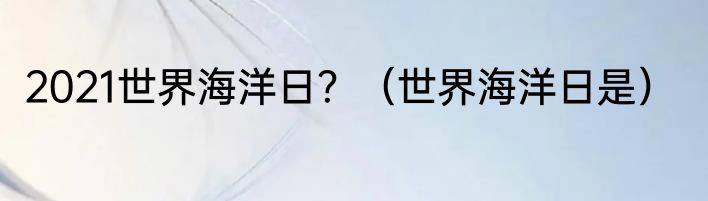 2021世界海洋日？（世界海洋日是）