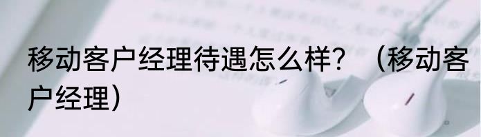 移动客户经理待遇怎么样？（移动客户经理）