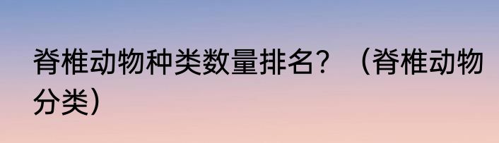 脊椎动物种类数量排名？（脊椎动物分类）