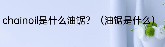 chainoil是什么油锯？（油锯是什么）