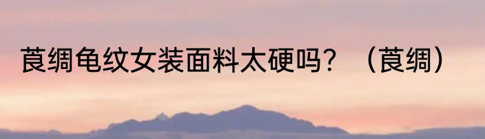 莨绸龟纹女装面料太硬吗？（莨绸）