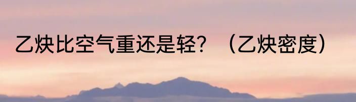 乙炔比空气重还是轻？（乙炔密度）