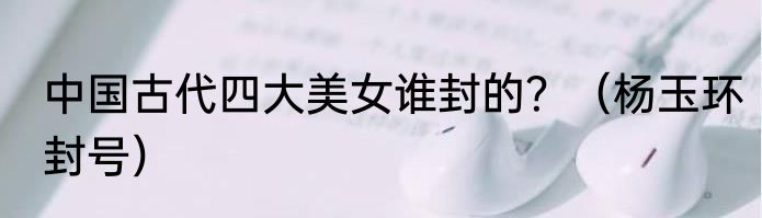 中国古代四大美女谁封的？（杨玉环封号）