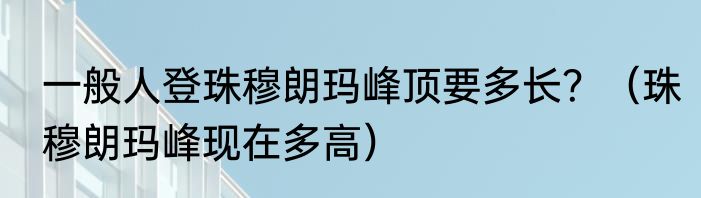 一般人登珠穆朗玛峰顶要多长？（珠穆朗玛峰现在多高）