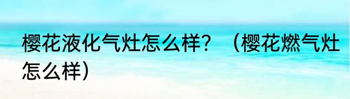 樱花液化气灶怎么样？（樱花燃气灶怎么样）