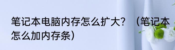笔记本电脑内存怎么扩大？（笔记本怎么加内存条）