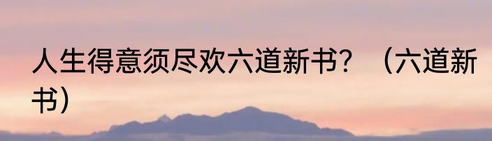 人生得意须尽欢六道新书？（六道新书）