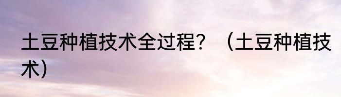 土豆种植技术全过程？（土豆种植技术）