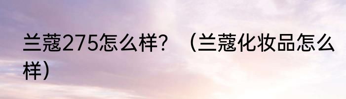 兰蔻275怎么样？（兰蔻化妆品怎么样）
