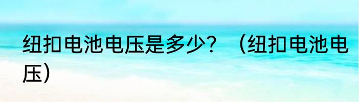 纽扣电池电压是多少？（纽扣电池电压）