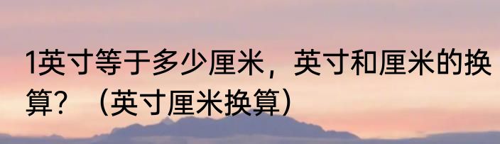 1英寸等于多少厘米，英寸和厘米的换算？（英寸厘米换算）