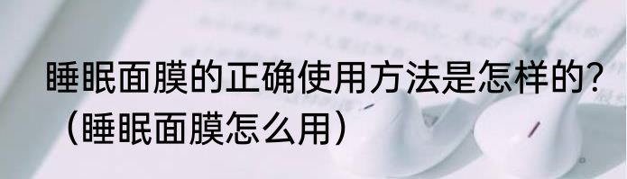 睡眠面膜的正确使用方法是怎样的？（睡眠面膜怎么用）