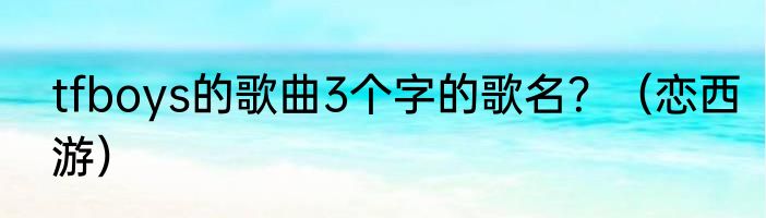 tfboys的歌曲3个字的歌名？（恋西游）