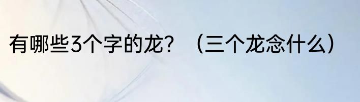 有哪些3个字的龙？（三个龙念什么）