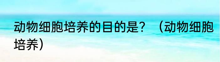 动物细胞培养的目的是？（动物细胞培养）