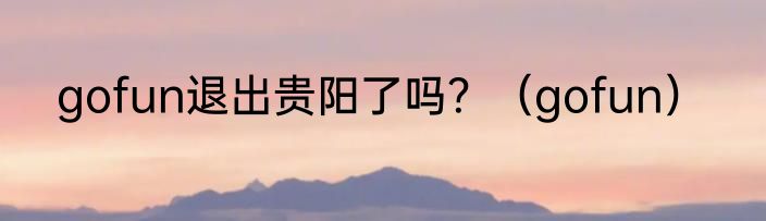 gofun退出贵阳了吗？（gofun）