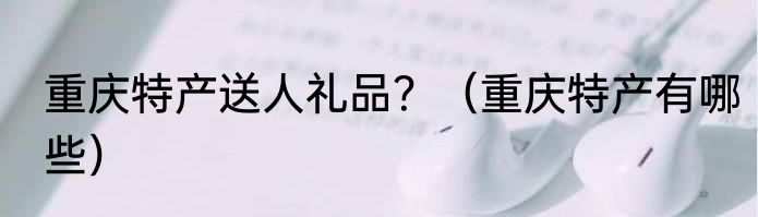 重庆特产送人礼品？（重庆特产有哪些）