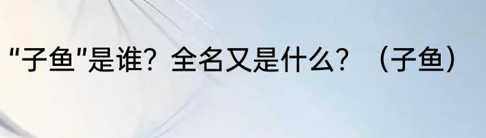 “子鱼”是谁？全名又是什么？（子鱼）