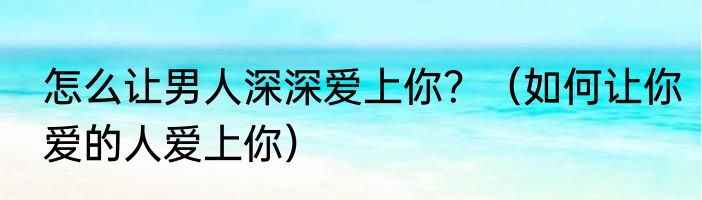 怎么让男人深深爱上你？（如何让你爱的人爱上你）