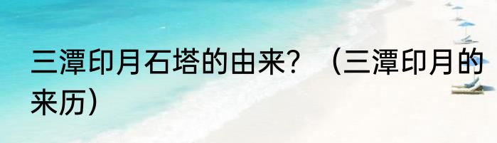 三潭印月石塔的由来？（三潭印月的来历）