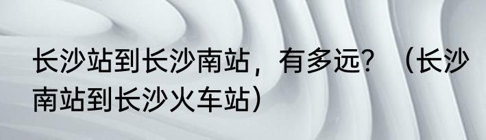 长沙站到长沙南站，有多远？（长沙南站到长沙火车站）