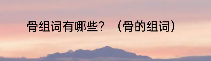 骨组词有哪些？（骨的组词）