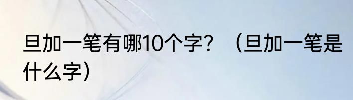 旦加一笔有哪10个字？（旦加一笔是什么字）