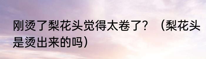 刚烫了梨花头觉得太卷了？（梨花头是烫出来的吗）