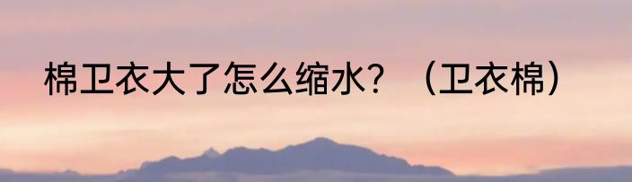 棉卫衣大了怎么缩水？（卫衣棉）