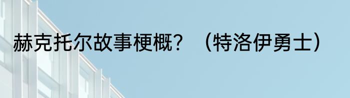 赫克托尔故事梗概？（特洛伊勇士）