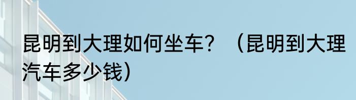 昆明到大理如何坐车？（昆明到大理汽车多少钱）
