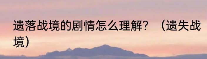 遗落战境的剧情怎么理解？（遗失战境）