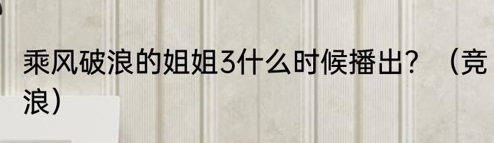 乘风破浪的姐姐3什么时候播出？（竞浪）