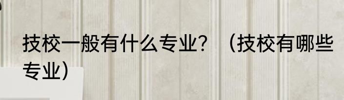 技校一般有什么专业？（技校有哪些专业）