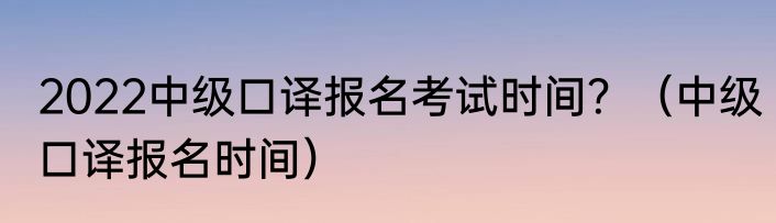 2022中级口译报名考试时间？（中级口译报名时间）