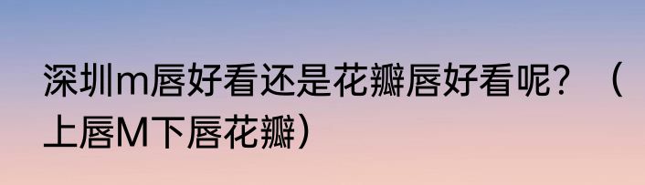 深圳m唇好看还是花瓣唇好看呢？（上唇M下唇花瓣）