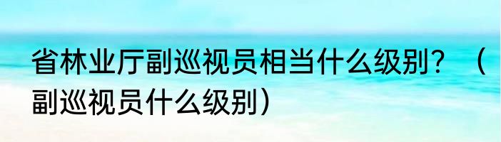省林业厅副巡视员相当什么级别？（副巡视员什么级别）