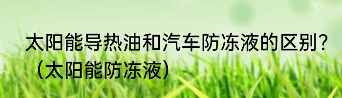 太阳能导热油和汽车防冻液的区别？（太阳能防冻液）