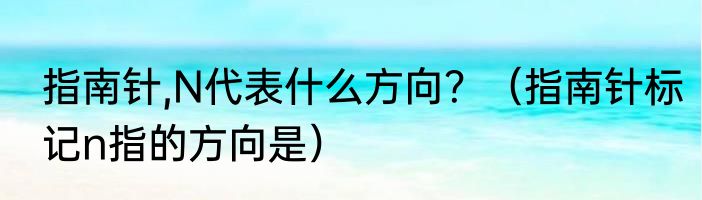指南针,N代表什么方向？（指南针标记n指的方向是）