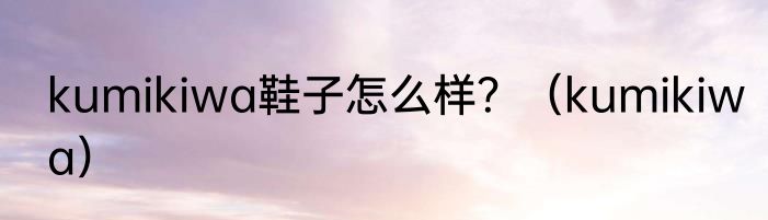 kumikiwa鞋子怎么样？（kumikiwa）