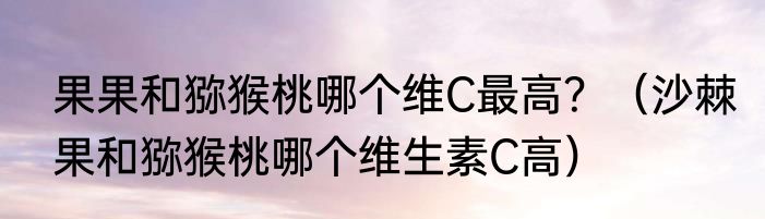 果果和猕猴桃哪个维C最高？（沙棘果和猕猴桃哪个维生素C高）