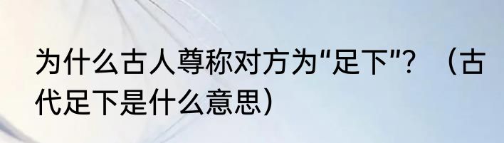 为什么古人尊称对方为“足下”？（古代足下是什么意思）