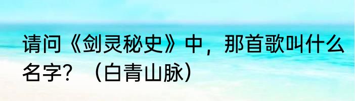 请问《剑灵秘史》中，那首歌叫什么名字？（白青山脉）