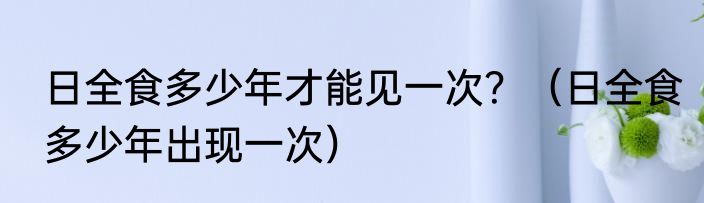 日全食多少年才能见一次？（日全食多少年出现一次）